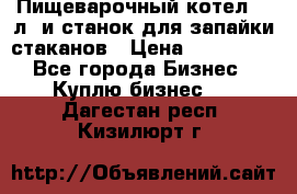 Пищеварочный котел 25 л. и станок для запайки стаканов › Цена ­ 250 000 - Все города Бизнес » Куплю бизнес   . Дагестан респ.,Кизилюрт г.